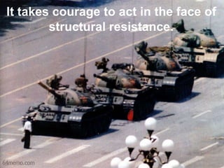 It takes courage to act in the face of
        structural resistance.
 