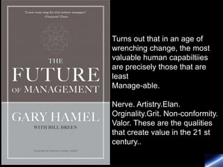 Turns out that in an age of
wrenching change, the most
valuable human capabiltiies
are precisely those that are
least
Manage-able.

Nerve. Artistry.Elan.
Orginality.Grit. Non-conformity.
Valor. These are the qualities
that create value in the 21 st
century..
 