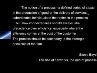 The notion of a process –a defined series of steps
in the production of good or the delivery of services _
subordinates individuals to their roles in the process
…but now connectedness should always take
precedence over efficiency, especially where the
efficiency comes at the cost of the customer…
The process should be secondary to the strategic
principles of the firm


                                               Stowe Boyd
                   The rise of networks, the end of process
 