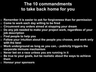 The 10 commandments
                to take back home for you

o   Remember it is easier to ask for forgiveness than for permission
o   Come to work each day willing to be fired
o   Circumvent any orders aimed at stopping your dream
o   Do any job needed to make your project work, regardless of your
    job description
o   Find people to help you
o   Follow your intuition about the people you choose, and work only
    with the best
o   Work underground as long as you can, - publicity triggers the
    corporate immune mechanism
o   Never bet on a race unless you are running in it
o   Be true to your goals, but be realistic about the ways to achieve
    them
o   Honour your sponsors
 
