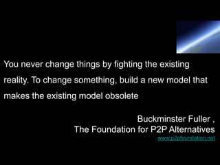 You never change things by fighting the existing
reality. To change something, build a new model that
makes the existing model obsolete

                                 Buckminster Fuller ,
                  The Foundation for P2P Alternatives
                                       www.p2pfoundation.net
 