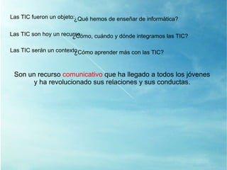 Las TIC son hoy un recurso ¿ Cómo, cuándo y dónde integramos las TIC? Las TIC serán un contexto ¿ Cómo aprender más con las TIC? Son un recurso  comunicativo  que ha llegado a todos los jóvenes y ha revolucionado sus relaciones y sus conductas. Las TIC fueron un objeto: ¿ Qué hemos de enseñar de informática? 