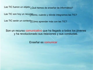 Las TIC son hoy un recurso ¿ Cómo, cuándo y dónde integramos las TIC? Las TIC serán un contexto ¿ Cómo aprender más con las TIC? Son un recurso  comunicativo  que ha llegado a todos los jóvenes y ha revolucionado sus relaciones y sus conductas. Enseñar es  comunicar Las TIC fueron un objeto: ¿ Qué hemos de enseñar de informática? 
