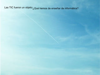 Las TIC fueron un objeto: ¿ Qué hemos de enseñar de informática? 