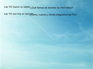 Las TIC son hoy un recurso ¿ Cómo, cuándo y dónde integramos las TIC? Las TIC fueron un objeto: ¿ Qué hemos de enseñar de informática? 