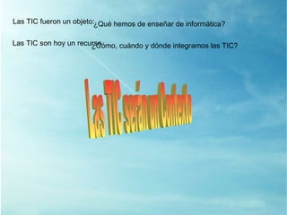 Las TIC son hoy un recurso ¿ Cómo, cuándo y dónde integramos las TIC? Las TIC serán un Contexto Las TIC fueron un objeto: ¿ Qué hemos de enseñar de informática? 