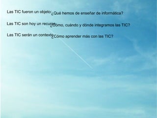 Las TIC son hoy un recurso ¿ Cómo, cuándo y dónde integramos las TIC? Las TIC serán un contexto ¿ Cómo aprender más con las TIC? Las TIC fueron un objeto: ¿ Qué hemos de enseñar de informática? 