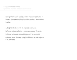 Mapas conceptuales
Aplicaciones educativas de los mapas conceptuales
La mejor forma para que se usen los mapas conceptuales de
manera significativa como instrumento previo a la instrucción
implica:
1. Elegir cuidadosamente los signos conceptuales
2. Ayudar a los estudiantes a buscar conceptos relevantes
3. Ayudar a construir proposiciones entre los conceptos
4. Ayudar a que distingan entre los objetos o acontecimientos
y los conceptos
 
