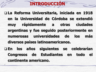 INTRODUCCIÓN
 La Reforma Universitaria, iniciada en 1918
en la Universidad de Córdoba se extendió
muy rápidamente a otras ciudades
argentinas y fue seguido posteriormente en
numerosas universidades de los más
diversos países latinoamericanos.
 En los años siguientes se celebrarían
Congresos de Estudiantes en todo el
continente americano.
 