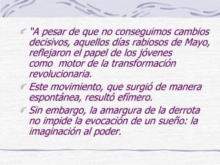 “A pesar de que no conseguimos cambios
decisivos, aquellos días rabiosos de Mayo,
reflejaron el papel de los jóvenes
como motor de la transformación
revolucionaria.
Este movimiento, que surgió de manera
espontánea, resultó efímero.
Sin embargo, la amargura de la derrota
no impide la evocación de un sueño: la
imaginación al poder.
 