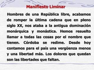 Manifiesto Liminar
Hombres de una República libre, acabamos
de romper la última cadena que en pleno
siglo XX, nos ataba a la antigua dominación
monárquica y monástica. Hemos resuelto
llamar a todas las cosas por el nombre que
tienen. Córdoba se redime. Desde hoy
contamos para el país una vergüenza menos
y una libertad más. Los dolores que quedan
son las libertades que faltan.
 