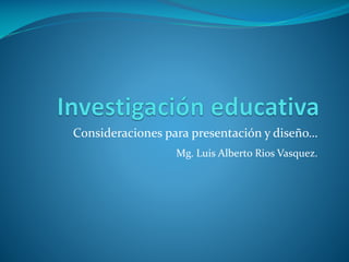 Consideraciones para presentación y diseño…
                  Mg. Luis Alberto Rios Vasquez.
 