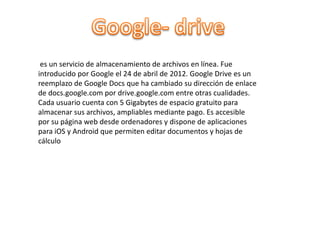 es un servicio de almacenamiento de archivos en línea. Fue
introducido por Google el 24 de abril de 2012. Google Drive es un
reemplazo de Google Docs que ha cambiado su dirección de enlace
de docs.google.com por drive.google.com entre otras cualidades.
Cada usuario cuenta con 5 Gigabytes de espacio gratuito para
almacenar sus archivos, ampliables mediante pago. Es accesible
por su página web desde ordenadores y dispone de aplicaciones
para iOS y Android que permiten editar documentos y hojas de
cálculo
 