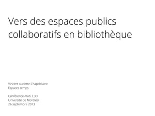 Vers des espaces publics
collaboratifs en bibliothèque
Vincent Audette-Chapdelaine
Espaces temps
Conférence-midi, EBSI
Université de Montréal
26 septembre 2013
 