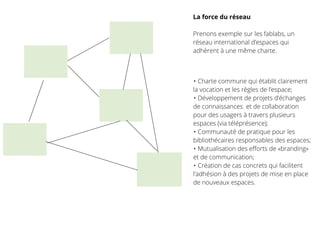 La force du réseau
Prenons exemple sur les fablabs, un
réseau international d’espaces qui
adhèrent à une même charte.
• Charte commune qui établit clairement
la vocation et les règles de l’espace;
• Développement de projets d’échanges
de connaissances et de collaboration
pour des usagers à travers plusieurs
espaces (via téléprésence);
• Communauté de pratique pour les
bibliothécaires responsables des espaces;
• Mutualisation des eﬀorts de «branding»
et de communication;
• Création de cas concrets qui facilitent
l’adhésion à des projets de mise en place
de nouveaux espaces.
 