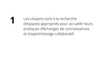 Les citoyens sont à la recherche
d’espaces appropriés pour accueillir leurs
pratiques d’échanges de connaissances
et d’apprentissage collaboratif.
1
 