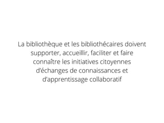 La bibliothèque et les bibliothécaires doivent
supporter, accueillir, faciliter et faire
connaître les initiatives citoyennes
d’échanges de connaissances et
d’apprentissage collaboratif
 