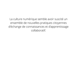 La culture numérique semble avoir suscité un
ensemble de nouvelles pratiques citoyennes
d’échange de connaissances et d’apprentissage
collaboratif.
 