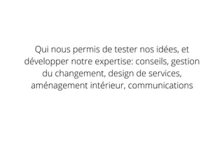 Qui nous permis de tester nos idées, et
développer notre expertise: conseils, gestion
du changement, design de services,
aménagement intérieur, communications
 