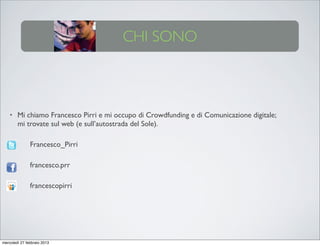 CHI SONO



    •   Mi chiamo Francesco Pirri e mi occupo di Crowdfunding e di Comunicazione digitale;
        mi trovate sul web (e sull’autostrada del Sole).

    •          Francesco_Pirri

    •          francesco.prr

    •          francescopirri




mercoledì 27 febbraio 2013
 