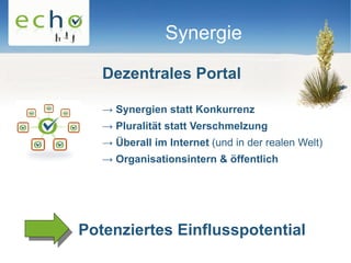 Synergie

   Dezentrales Portal

   → Synergien statt Konkurrenz
   → Pluralität statt Verschmelzung
   → Überall im Internet (und in der realen Welt)
   → Organisationsintern & öffentlich




Potenziertes Einflusspotential
 