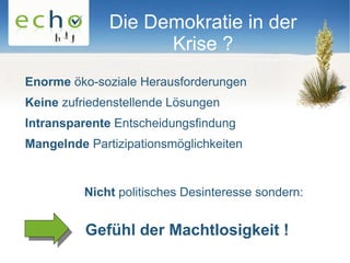 Die Demokratie in der
                    Krise ?
Enorme öko-soziale Herausforderungen
Keine zufriedenstellende Lösungen
Intransparente Entscheidungsfindung
Mangelnde Partizipationsmöglichkeiten


          Nicht politisches Desinteresse sondern:


          Gefühl der Machtlosigkeit !
 