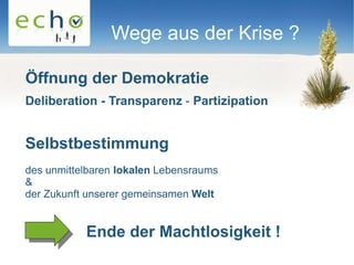 Wege aus der Krise ?

Öffnung der Demokratie
Deliberation - Transparenz - Partizipation


Selbstbestimmung
des unmittelbaren lokalen Lebensraums
&
der Zukunft unserer gemeinsamen Welt


           Ende der Machtlosigkeit !
 