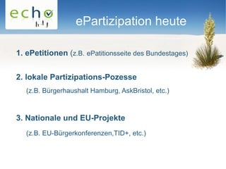 ePartizipation heute

1. ePetitionen (z.B. ePatitionsseite des Bundestages)


2. lokale Partizipations-Pozesse
   (z.B. Bürgerhaushalt Hamburg, AskBristol, etc.)



3. Nationale und EU-Projekte
   (z.B. EU-Bürgerkonferenzen,TID+, etc.)
 