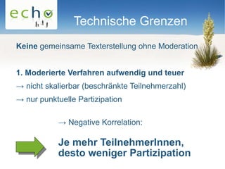 Technische Grenzen
Keine gemeinsame Texterstellung ohne Moderation


1. Moderierte Verfahren aufwendig und teuer
→ nicht skalierbar (beschränkte Teilnehmerzahl)
→ nur punktuelle Partizipation

           → Negative Korrelation:

           Je mehr TeilnehmerInnen,
           desto weniger Partizipation
 