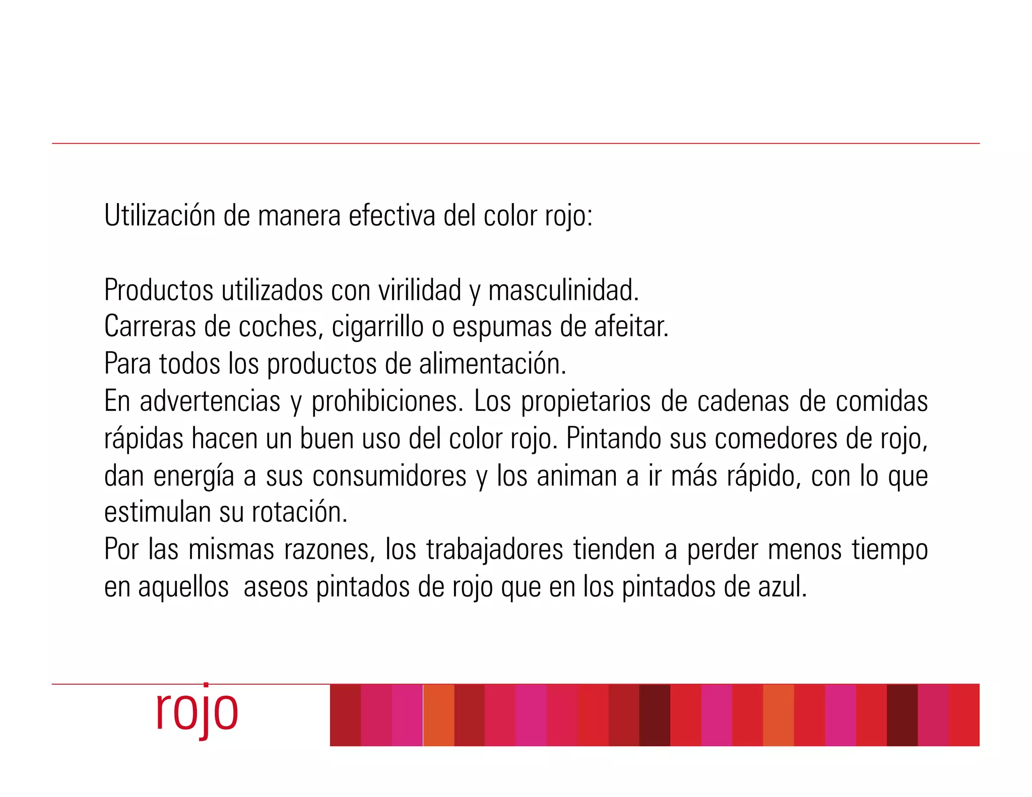 Utilización de manera efectiva del color rojo:

Productos utilizados con virilidad y masculinidad.
Carreras de coches, cigarrillo o espumas de afeitar.
Para todos los productos de alimentación.
En advertencias y prohibiciones. Los propietarios de cadenas de comidas
rápidas hacen un buen uso del color rojo. Pintando sus comedores de rojo,
dan energía a sus consumidores y los animan a ir más rápido, con lo que
estimulan su rotación.
Por las mismas razones, los trabajadores tienden a perder menos tiempo
en aquellos aseos pintados de rojo que en los pintados de azul.



    rojo
 
