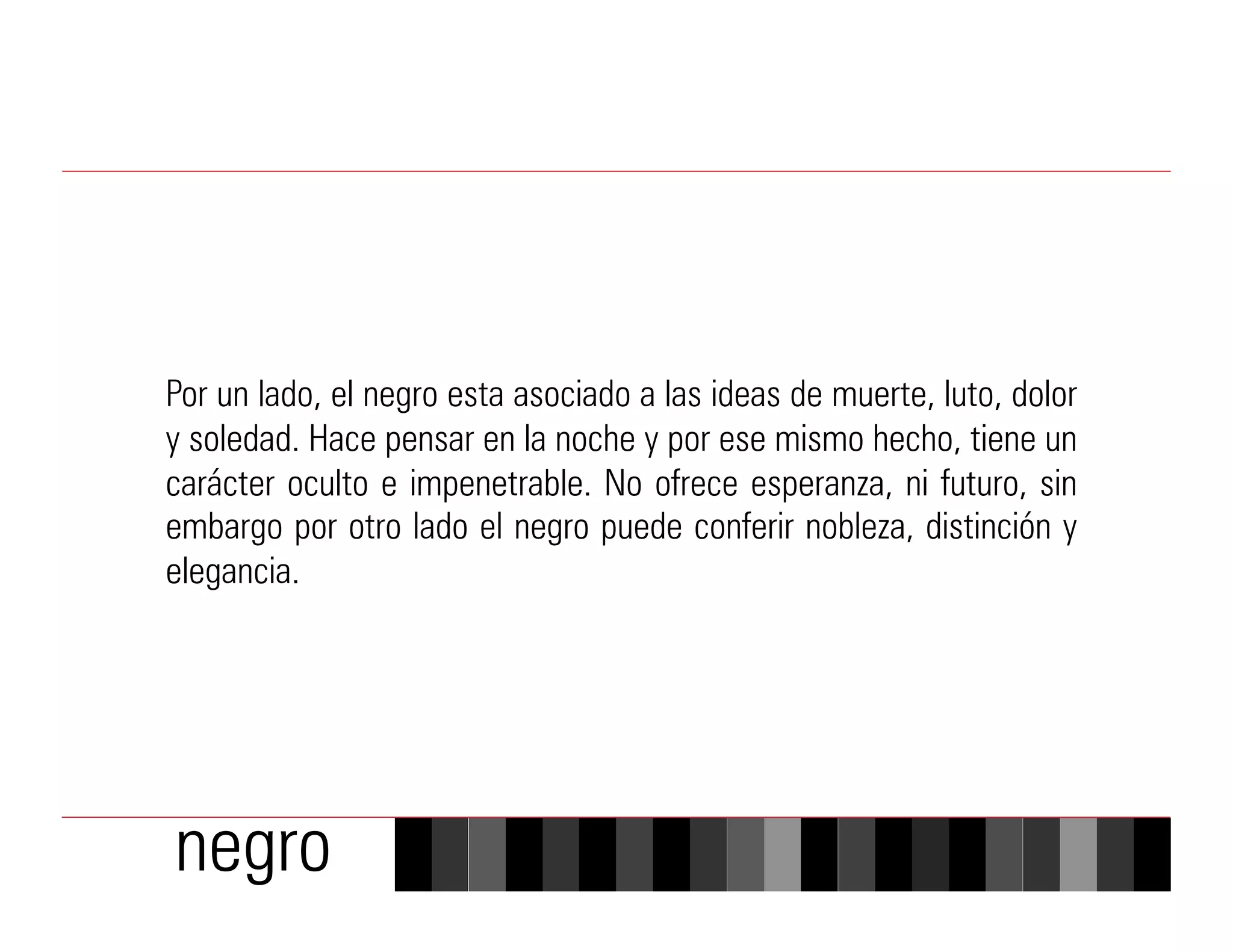 Por un lado, el negro esta asociado a las ideas de muerte, luto, dolor
y soledad. Hace pensar en la noche y por ese mismo hecho, tiene un
carácter oculto e impenetrable. No ofrece esperanza, ni futuro, sin
embargo por otro lado el negro puede conferir nobleza, distinción y
elegancia.




negro
 