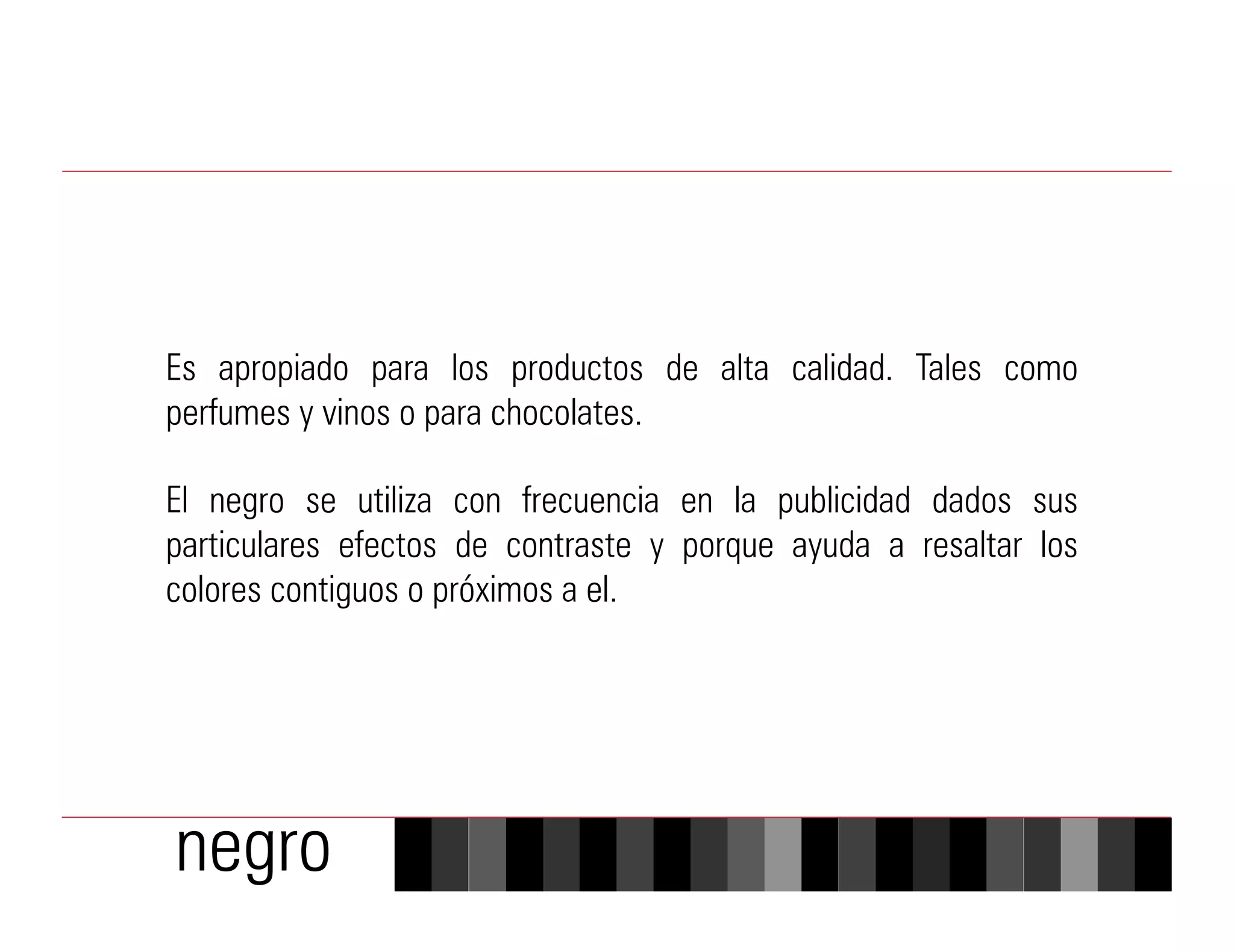 Es apropiado para los productos de alta calidad. Tales como
perfumes y vinos o para chocolates.

El negro se utiliza con frecuencia en la publicidad dados sus
particulares efectos de contraste y porque ayuda a resaltar los
colores contiguos o próximos a el.




negro
 