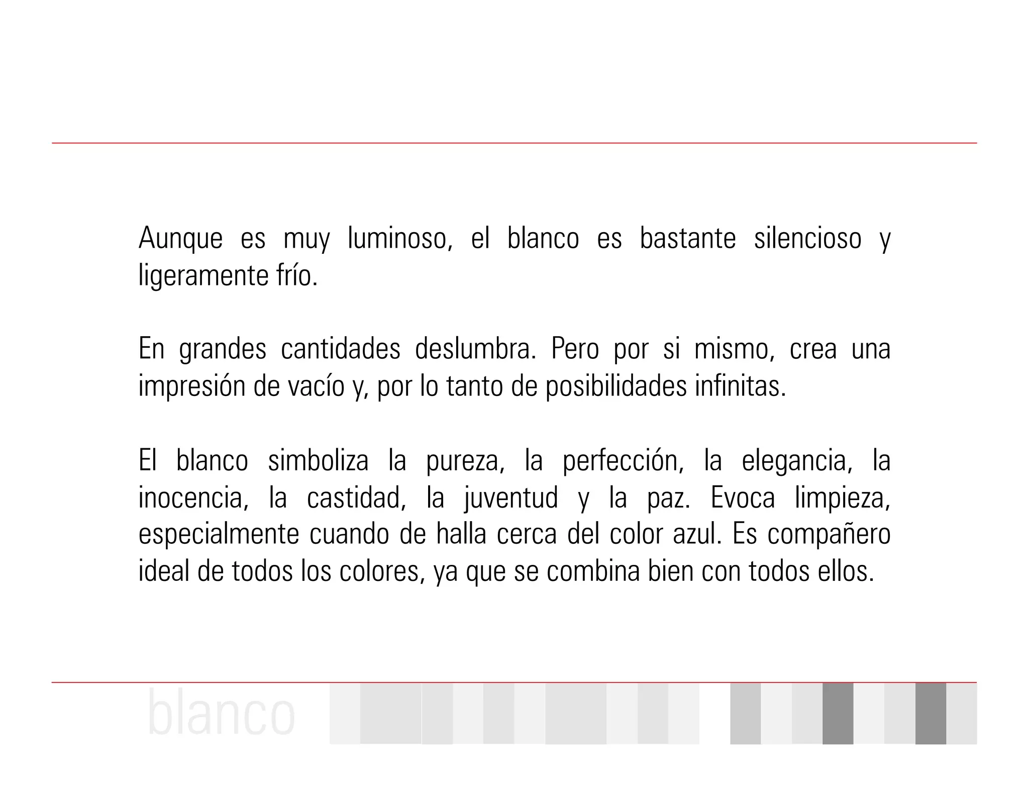 Aunque es muy luminoso, el blanco es bastante silencioso y
ligeramente frío.

En grandes cantidades deslumbra. Pero por si mismo, crea una
impresión de vacío y, por lo tanto de posibilidades infinitas.

El blanco simboliza la pureza, la perfección, la elegancia, la
inocencia, la castidad, la juventud y la paz. Evoca limpieza,
especialmente cuando de halla cerca del color azul. Es compañero
ideal de todos los colores, ya que se combina bien con todos ellos.



blanco
 
