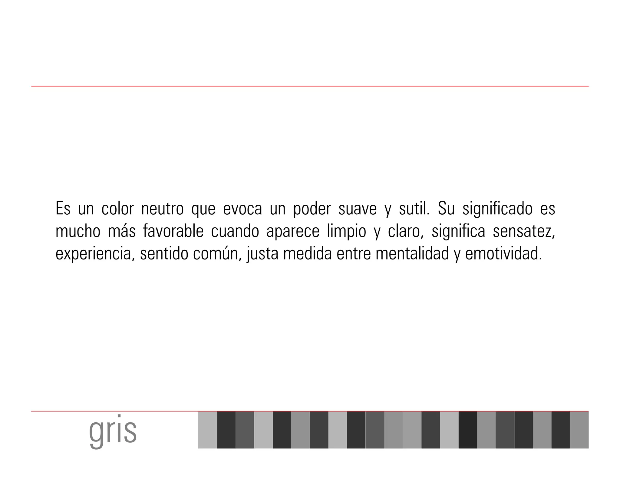 Es un color neutro que evoca un poder suave y sutil. Su significado es
mucho más favorable cuando aparece limpio y claro, significa sensatez,
experiencia, sentido común, justa medida entre mentalidad y emotividad.




    gris
 