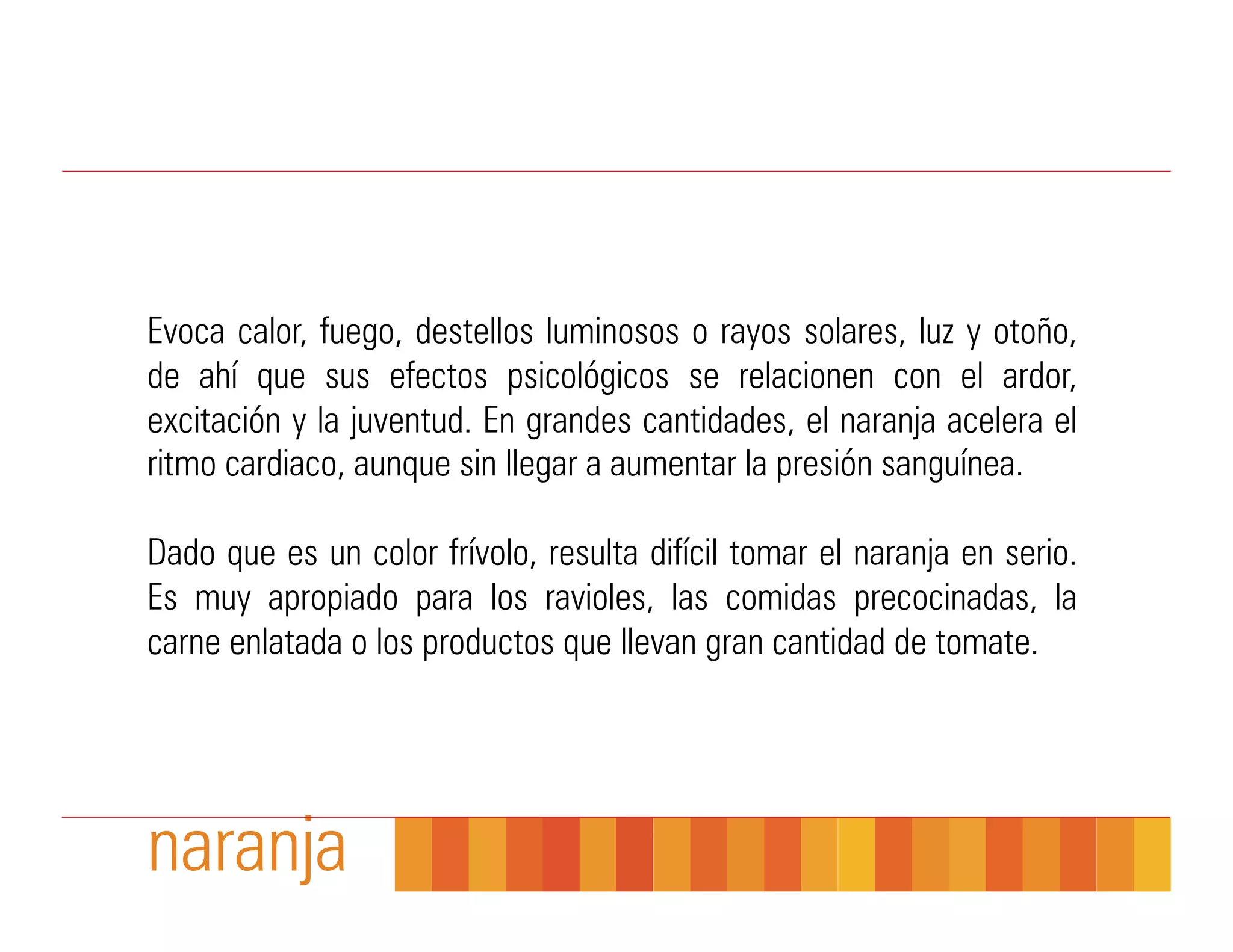 Evoca calor, fuego, destellos luminosos o rayos solares, luz y otoño,
de ahí que sus efectos psicológicos se relacionen con el ardor,
excitación y la juventud. En grandes cantidades, el naranja acelera el
ritmo cardiaco, aunque sin llegar a aumentar la presión sanguínea.

Dado que es un color frívolo, resulta difícil tomar el naranja en serio.
Es muy apropiado para los ravioles, las comidas precocinadas, la
carne enlatada o los productos que llevan gran cantidad de tomate.




naranja
 