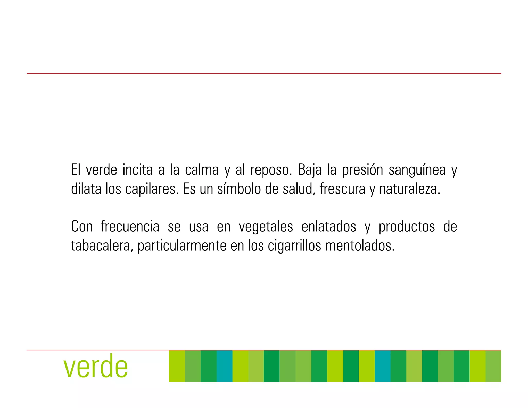 El verde incita a la calma y al reposo. Baja la presión sanguínea y
dilata los capilares. Es un símbolo de salud, frescura y naturaleza.

Con frecuencia se usa en vegetales enlatados y productos de
tabacalera, particularmente en los cigarrillos mentolados.




verde
 
