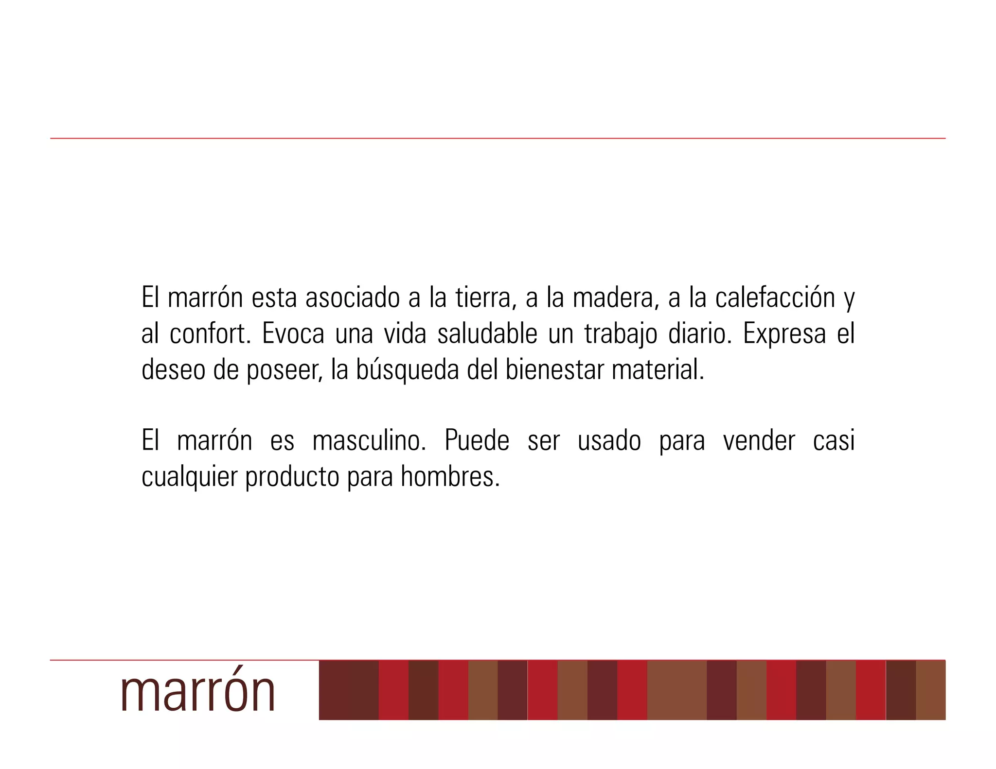 El marrón esta asociado a la tierra, a la madera, a la calefacción y
al confort. Evoca una vida saludable un trabajo diario. Expresa el
deseo de poseer, la búsqueda del bienestar material.

El marrón es masculino. Puede ser usado para vender casi
cualquier producto para hombres.




marrón
 