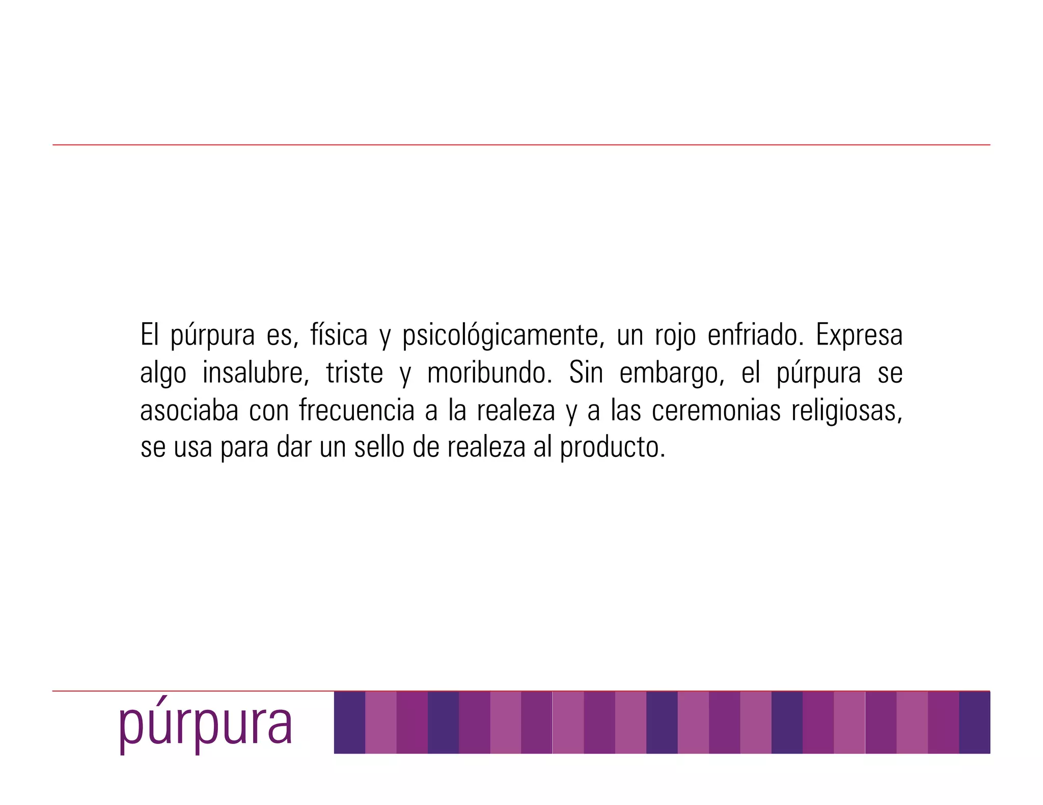 El púrpura es, física y psicológicamente, un rojo enfriado. Expresa
algo insalubre, triste y moribundo. Sin embargo, el púrpura se
asociaba con frecuencia a la realeza y a las ceremonias religiosas,
se usa para dar un sello de realeza al producto.




púrpura
 