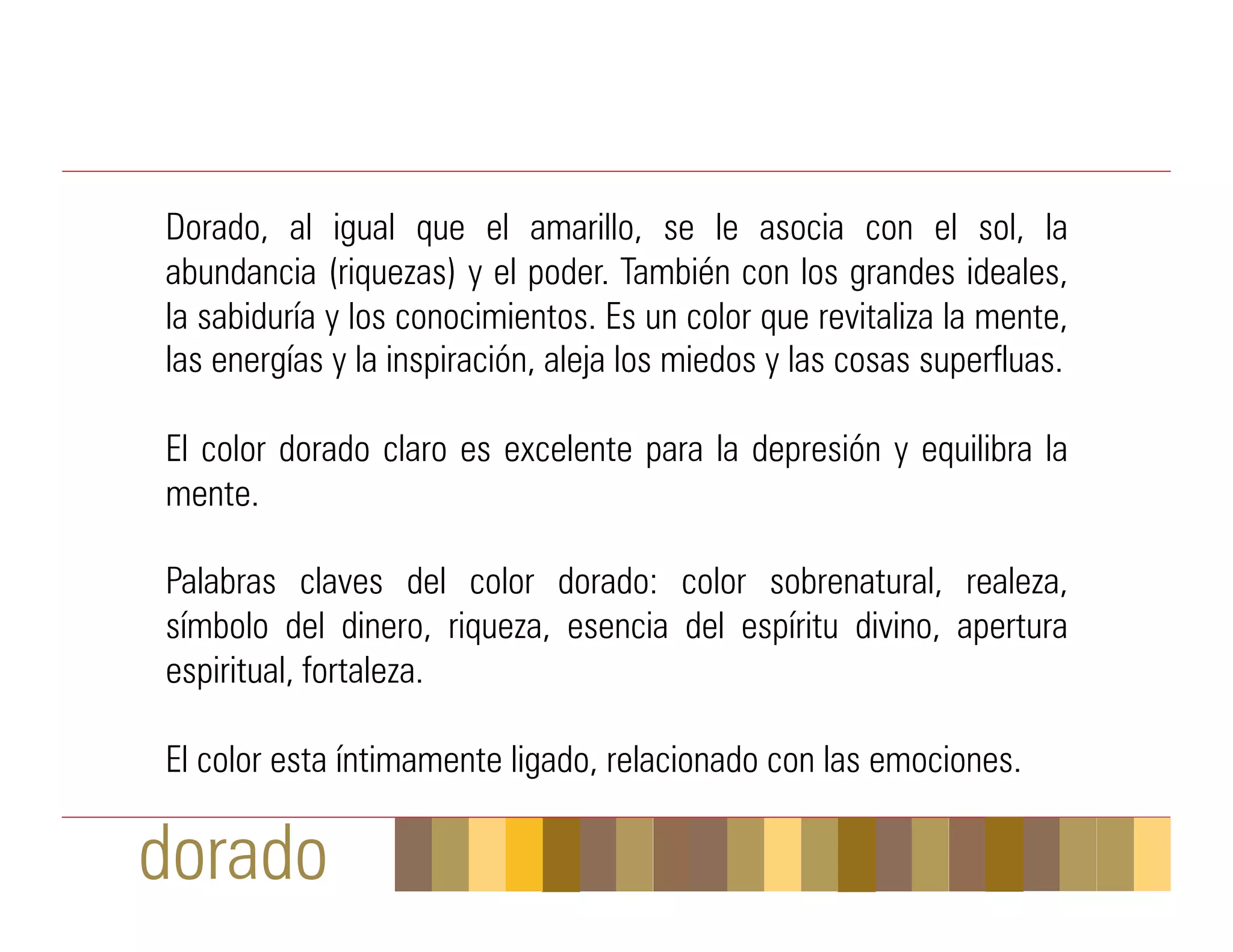 Dorado, al igual que el amarillo, se le asocia con el sol, la
abundancia (riquezas) y el poder. También con los grandes ideales,
la sabiduría y los conocimientos. Es un color que revitaliza la mente,
las energías y la inspiración, aleja los miedos y las cosas superfluas.

El color dorado claro es excelente para la depresión y equilibra la
mente.

Palabras claves del color dorado: color sobrenatural, realeza,
símbolo del dinero, riqueza, esencia del espíritu divino, apertura
espiritual, fortaleza.

El color esta íntimamente ligado, relacionado con las emociones.

dorado
 