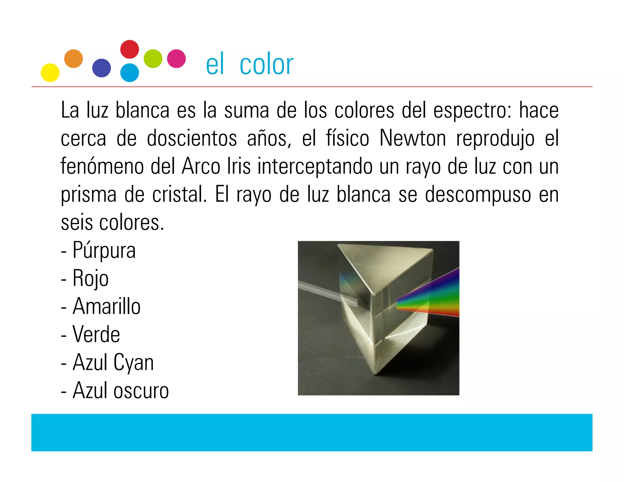 el color
La luz blanca es la suma de los colores del espectro: hace
cerca de doscientos años, el físico Newton reprodujo el
fenómeno del Arco Iris interceptando un rayo de luz con un
prisma de cristal. El rayo de luz blanca se descompuso en
seis colores.
-  Púrpura
-  Rojo
-  Amarillo
-  Verde
-  Azul Cyan
-  Azul oscuro
 