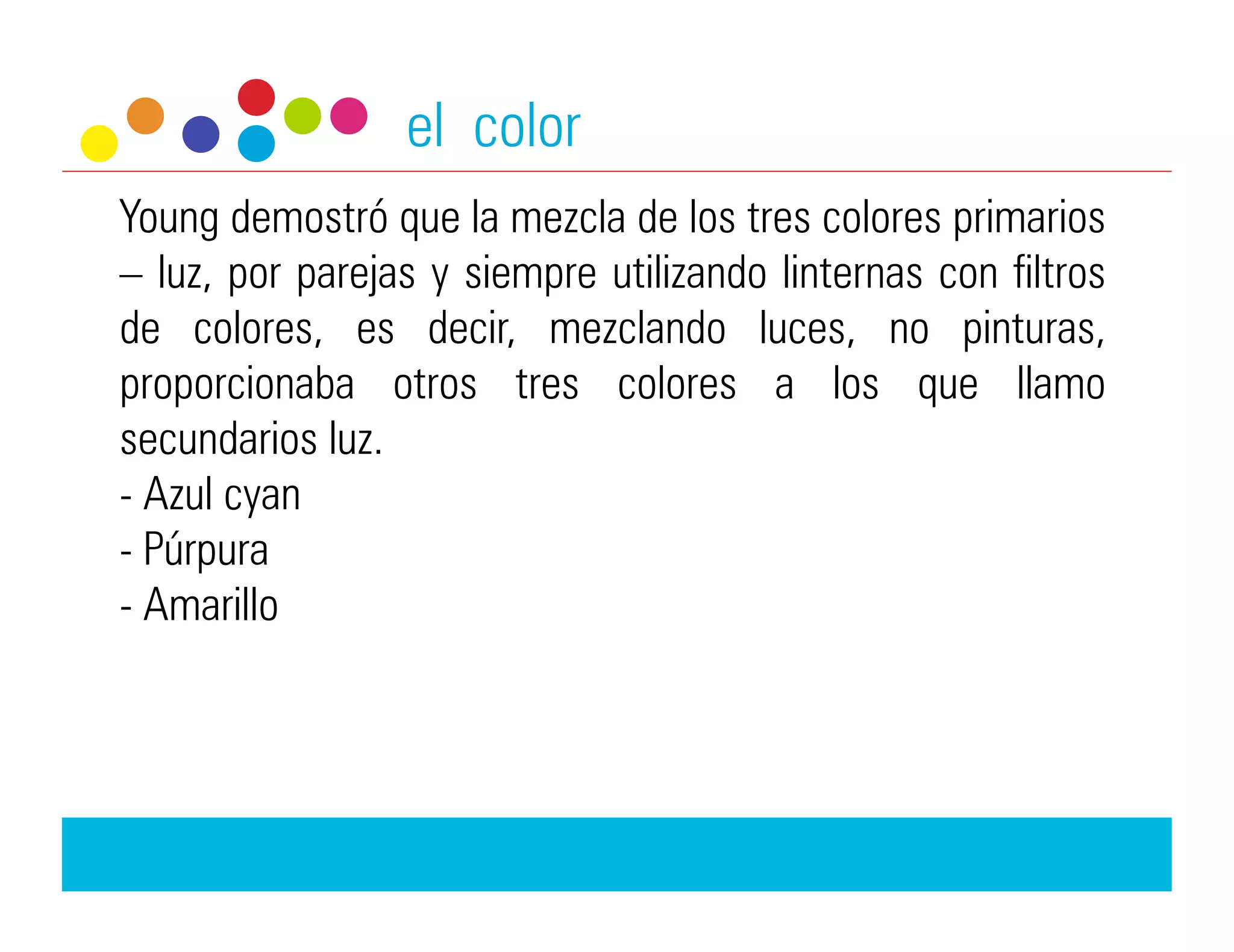 el color
Young demostró que la mezcla de los tres colores primarios
– luz, por parejas y siempre utilizando linternas con filtros
de colores, es decir, mezclando luces, no pinturas,
proporcionaba otros tres colores a los que llamo
secundarios luz.
-  Azul cyan
-  Púrpura
-  Amarillo
 