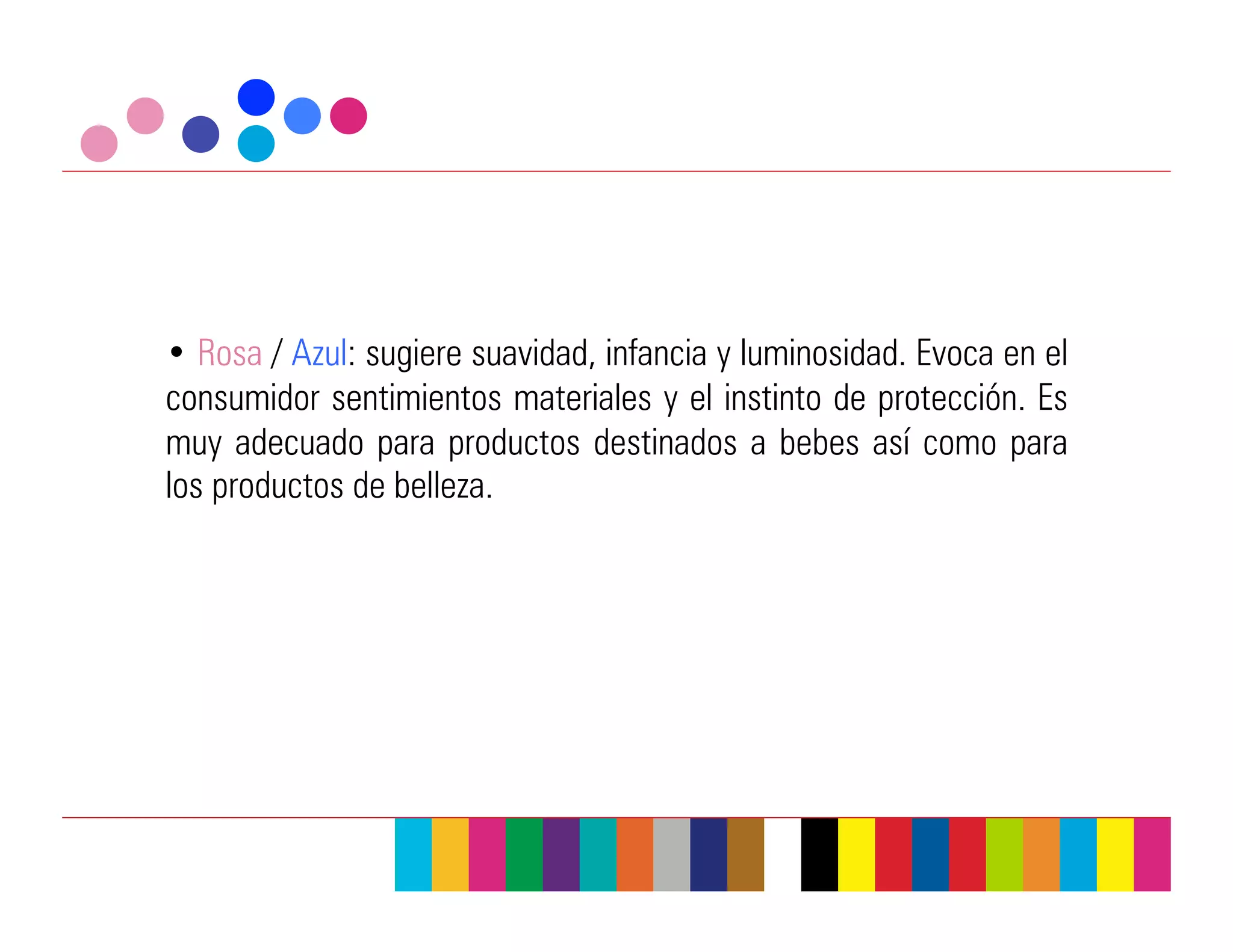 •  Rosa / Azul: sugiere suavidad, infancia y luminosidad. Evoca en el
consumidor sentimientos materiales y el instinto de protección. Es
muy adecuado para productos destinados a bebes así como para
los productos de belleza.
 