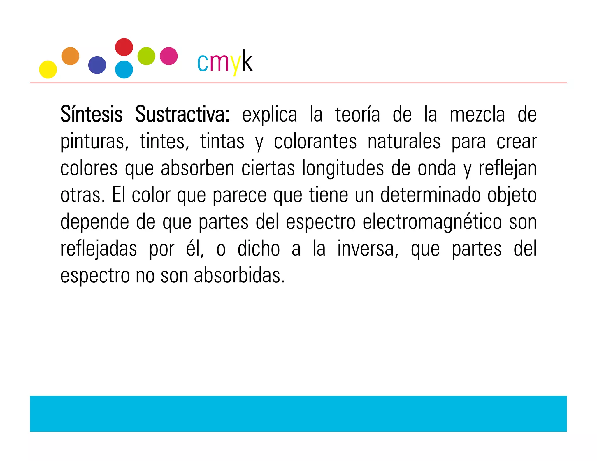 cmyk
Síntesis Sustractiva: explica la teoría de la mezcla de
pinturas, tintes, tintas y colorantes naturales para crear
colores que absorben ciertas longitudes de onda y reflejan
otras. El color que parece que tiene un determinado objeto
depende de que partes del espectro electromagnético son
reflejadas por él, o dicho a la inversa, que partes del
espectro no son absorbidas.
 