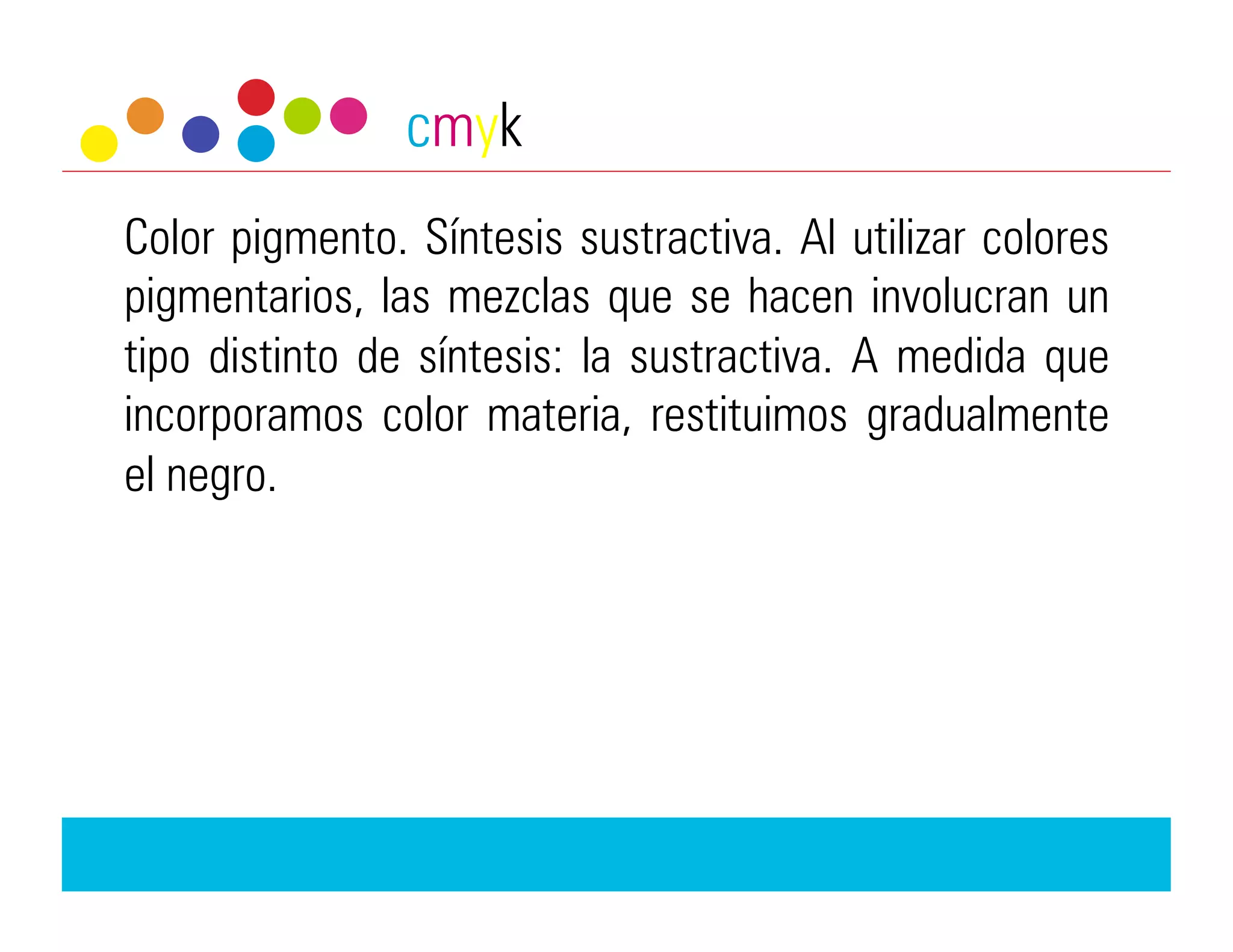 cmyk
Color pigmento. Síntesis sustractiva. Al utilizar colores
pigmentarios, las mezclas que se hacen involucran un
tipo distinto de síntesis: la sustractiva. A medida que
incorporamos color materia, restituimos gradualmente
el negro.
 