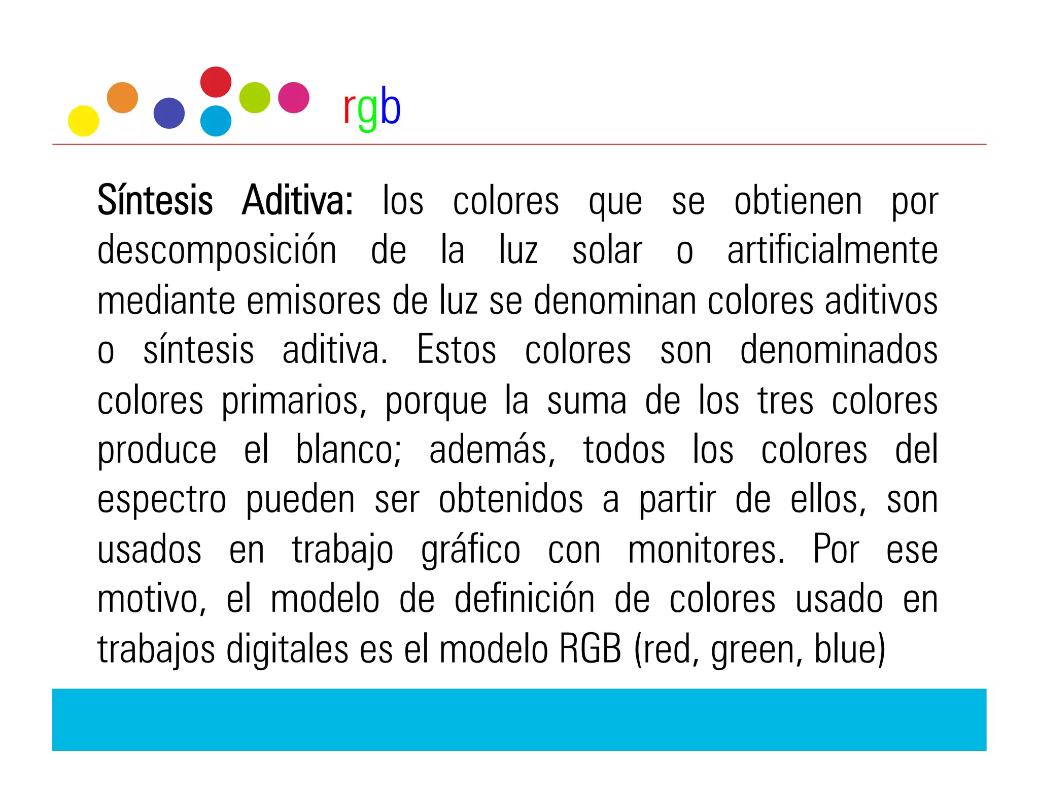 rgb
Síntesis Aditiva: los colores que se obtienen por
descomposición de la luz solar o artificialmente
mediante emisores de luz se denominan colores aditivos
o síntesis aditiva. Estos colores son denominados
colores primarios, porque la suma de los tres colores
produce el blanco; además, todos los colores del
espectro pueden ser obtenidos a partir de ellos, son
usados en trabajo gráfico con monitores. Por ese
motivo, el modelo de definición de colores usado en
trabajos digitales es el modelo RGB (red, green, blue)
 