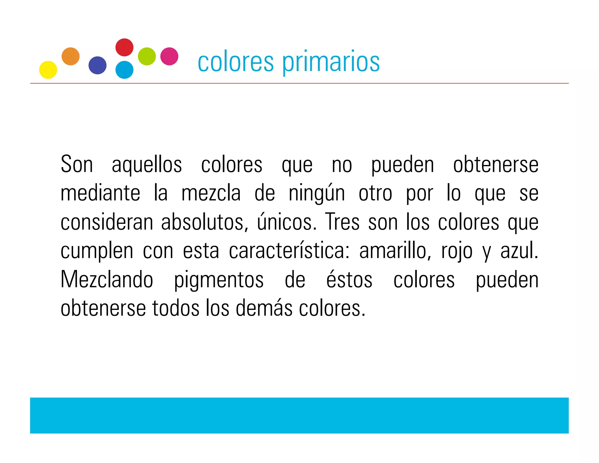 colores primarios


Son aquellos colores que no pueden obtenerse
mediante la mezcla de ningún otro por lo que se
consideran absolutos, únicos. Tres son los colores que
cumplen con esta característica: amarillo, rojo y azul.
Mezclando pigmentos de éstos colores pueden
obtenerse todos los demás colores.
 