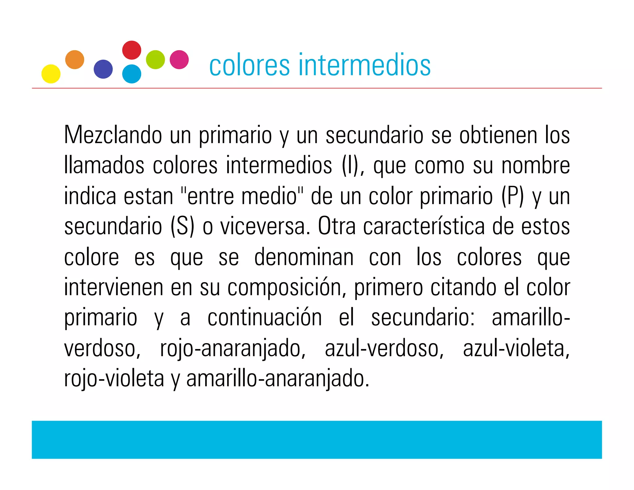 colores intermedios

Mezclando un primario y un secundario se obtienen los
llamados colores intermedios (I), que como su nombre
indica estan "entre medio" de un color primario (P) y un
secundario (S) o viceversa. Otra característica de estos
colore es que se denominan con los colores que
intervienen en su composición, primero citando el color
primario y a continuación el secundario: amarillo-
verdoso, rojo-anaranjado, azul-verdoso, azul-violeta,
rojo-violeta y amarillo-anaranjado.
 