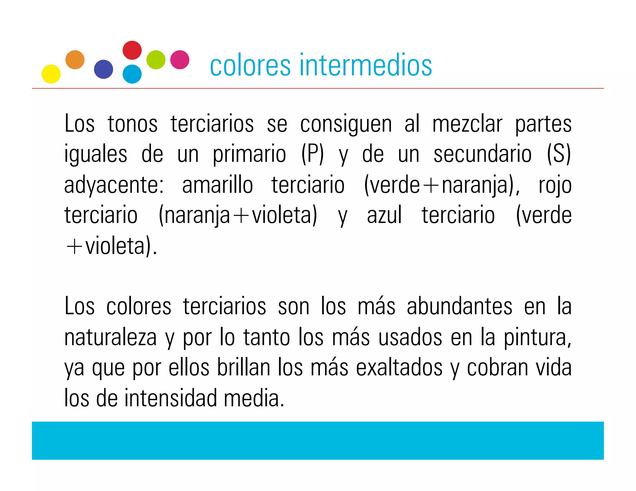 colores intermedios
Los tonos terciarios se consiguen al mezclar partes
iguales de un primario (P) y de un secundario (S)
adyacente: amarillo terciario (verde+naranja), rojo
terciario (naranja+violeta) y azul terciario (verde
+violeta).

Los colores terciarios son los más abundantes en la
naturaleza y por lo tanto los más usados en la pintura,
ya que por ellos brillan los más exaltados y cobran vida
los de intensidad media.
 