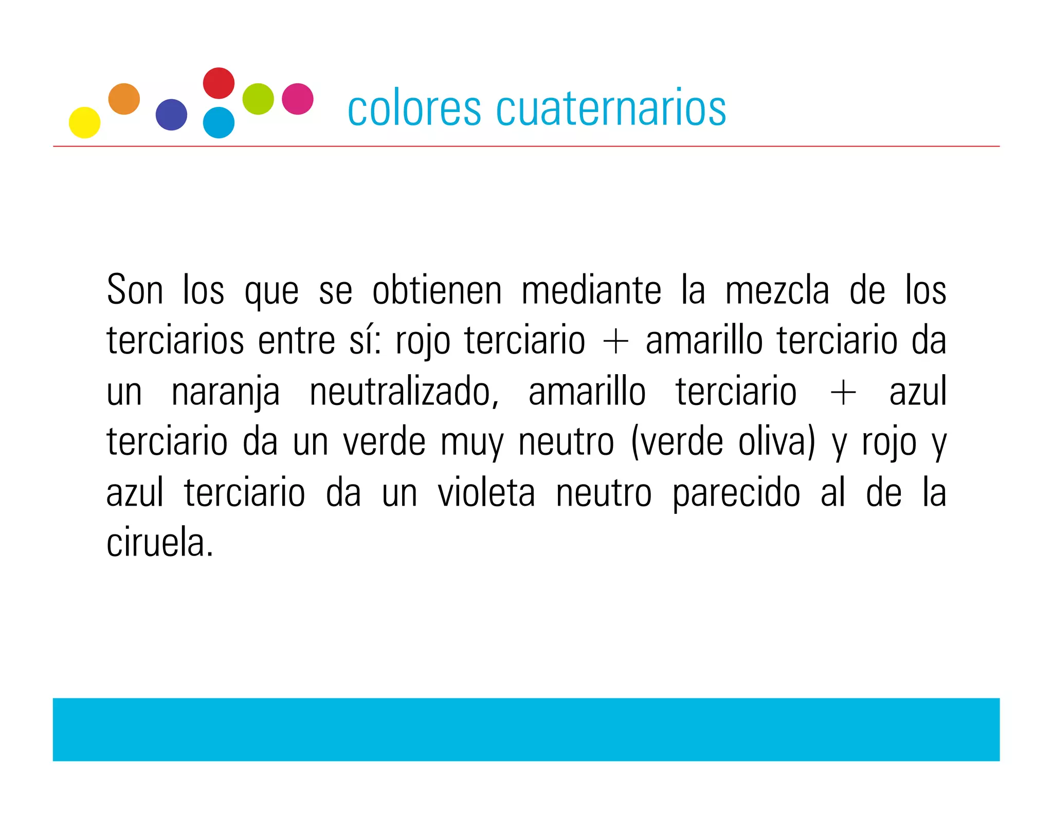 colores cuaternarios


Son los que se obtienen mediante la mezcla de los
terciarios entre sí: rojo terciario + amarillo terciario da
un naranja neutralizado, amarillo terciario + azul
terciario da un verde muy neutro (verde oliva) y rojo y
azul terciario da un violeta neutro parecido al de la
ciruela.
 