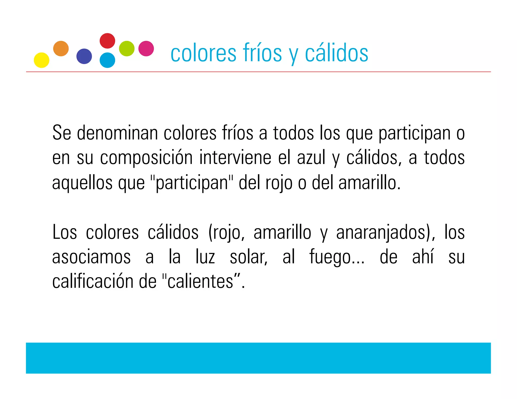colores fríos y cálidos


Se denominan colores fríos a todos los que participan o
en su composición interviene el azul y cálidos, a todos
aquellos que "participan" del rojo o del amarillo.

Los colores cálidos (rojo, amarillo y anaranjados), los
asociamos a la luz solar, al fuego... de ahí su
calificación de "calientes”.
 